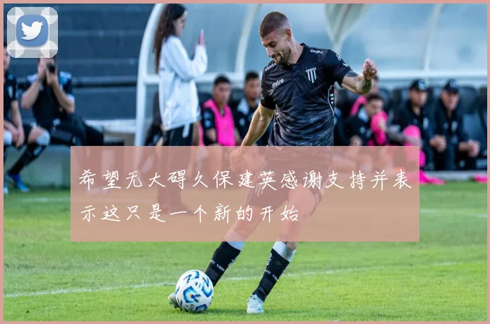 希望无大碍久保建英感谢支持并表示这只是一个新的开始