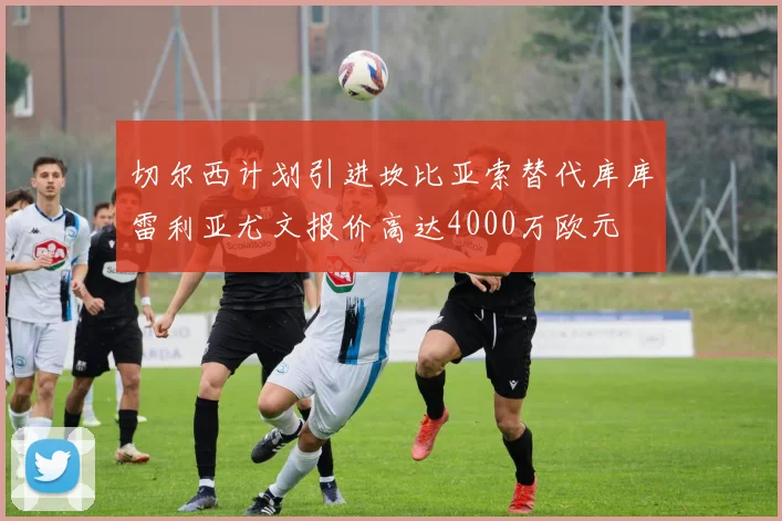 切尔西计划引进坎比亚索替代库库雷利亚尤文报价高达4000万欧元