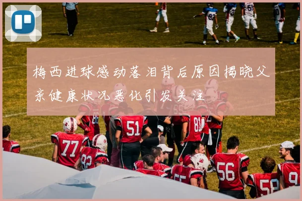 梅西进球感动落泪背后原因揭晓父亲健康状况恶化引发关注