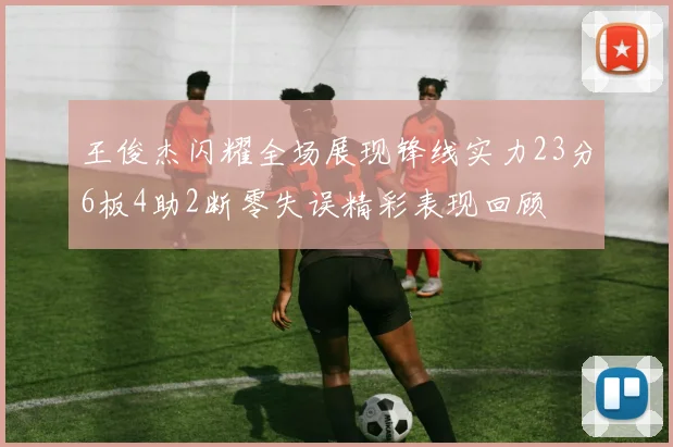 王俊杰闪耀全场展现锋线实力23分6板4助2断零失误精彩表现回顾