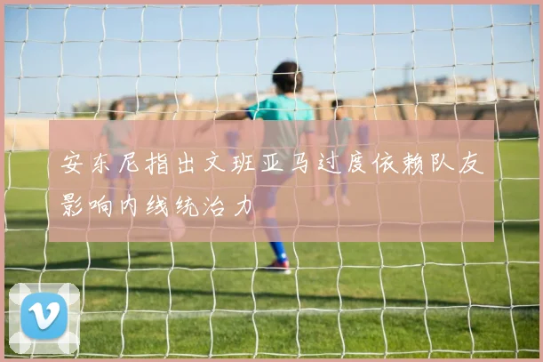 安东尼指出文班亚马过度依赖队友影响内线统治力