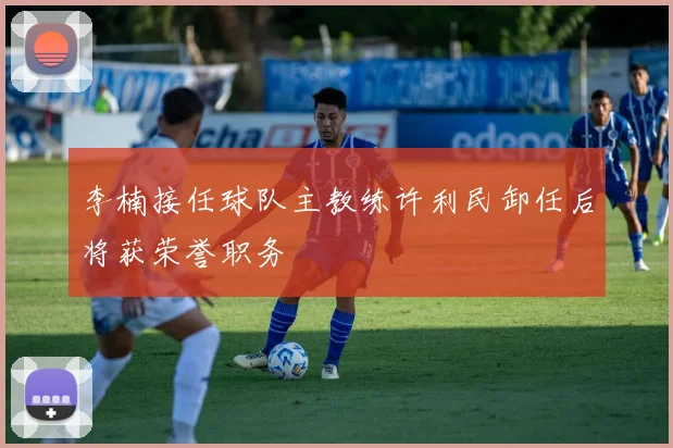李楠接任球队主教练许利民卸任后将获荣誉职务