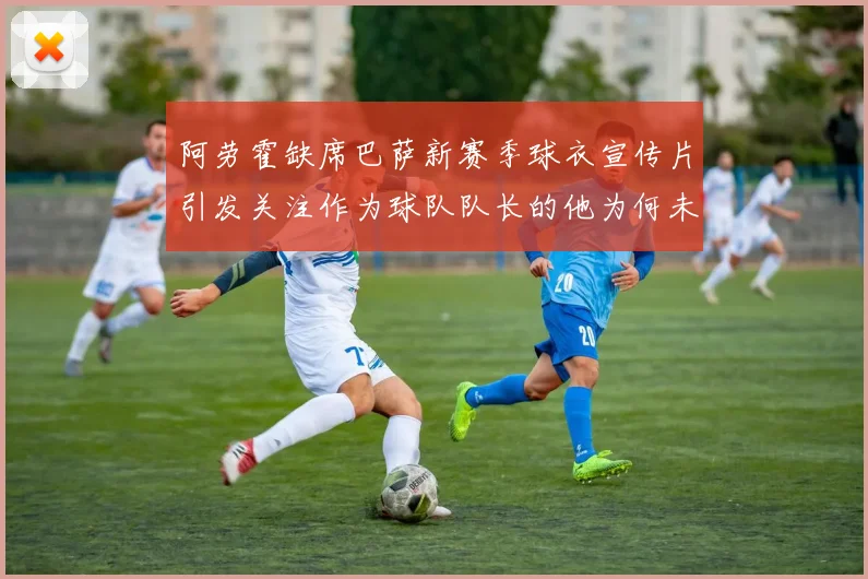 阿劳霍缺席巴萨新赛季球衣宣传片引发关注作为球队队长的他为何未现身