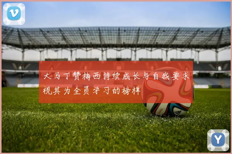 大马丁赞梅西持续成长与自我要求视其为全员学习的榜样