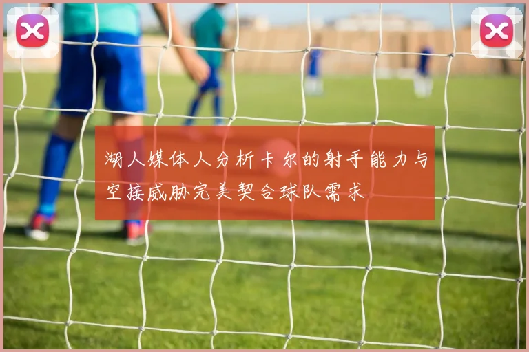 湖人媒体人分析卡尔的射手能力与空接威胁完美契合球队需求