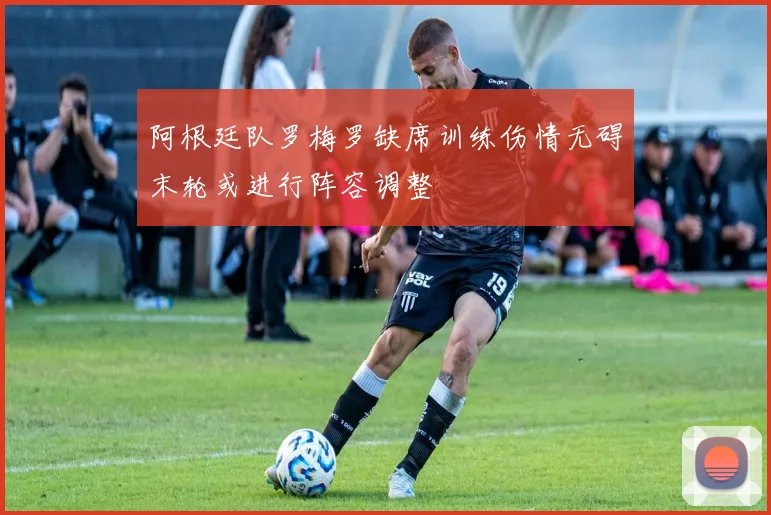 阿根廷队罗梅罗缺席训练伤情无碍末轮或进行阵容调整