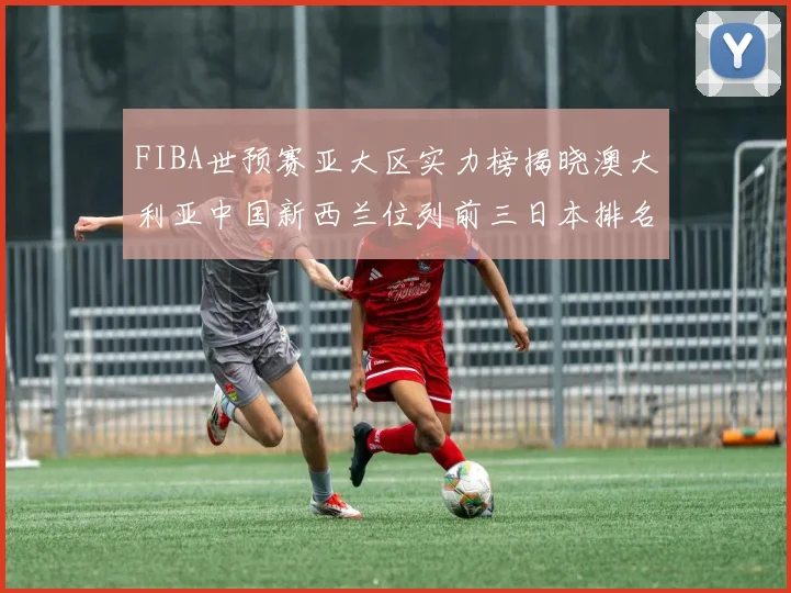 FIBA世预赛亚大区实力榜揭晓澳大利亚中国新西兰位列前三日本排名第六
