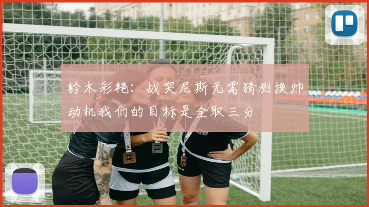 铃木彩艳：战突尼斯无需猜测换帅动机我们的目标是全取三分
