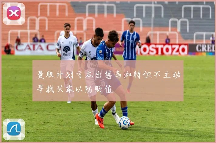 曼联计划亏本出售乌加特但不主动寻找买家以防贬值