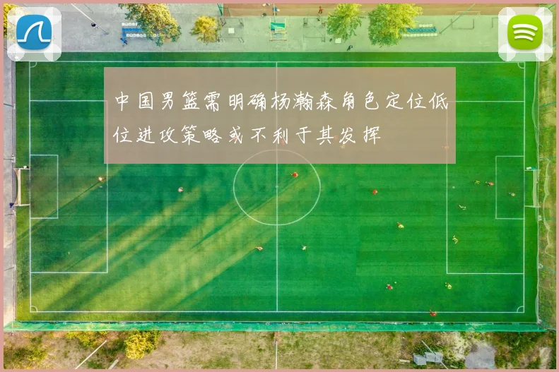 中国男篮需明确杨瀚森角色定位低位进攻策略或不利于其发挥