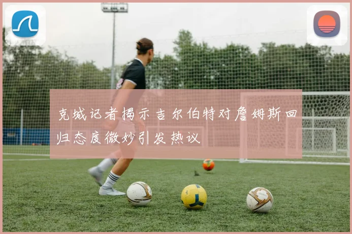 克城记者揭示吉尔伯特对詹姆斯回归态度微妙引发热议