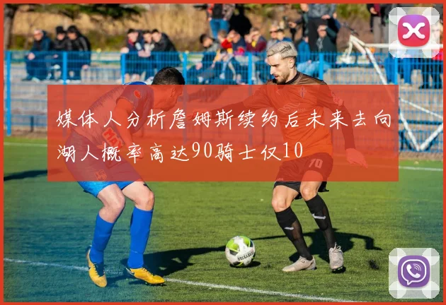媒体人分析詹姆斯续约后未来去向湖人概率高达90骑士仅10